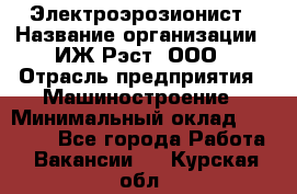 Электроэрозионист › Название организации ­ ИЖ-Рэст, ООО › Отрасль предприятия ­ Машиностроение › Минимальный оклад ­ 25 000 - Все города Работа » Вакансии   . Курская обл.